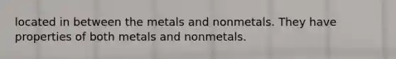 located in between the metals and nonmetals. They have properties of both metals and nonmetals.