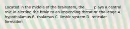 Located in the middle of the brainstem, the ____ plays a central role in alerting the brain to an impending threat or challenge A. hypothalamus B. thalamus C. limbic system D. reticular formation