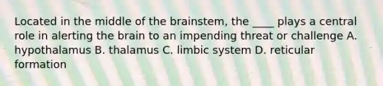 Located in the middle of <a href='https://www.questionai.com/knowledge/kLMtJeqKp6-the-brain' class='anchor-knowledge'>the brain</a>stem, the ____ plays a central role in alerting the brain to an impending threat or challenge A. hypothalamus B. thalamus C. limbic system D. reticular formation