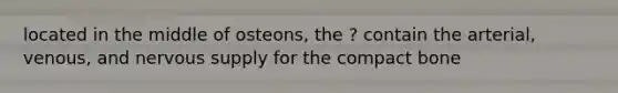 located in the middle of osteons, the ? contain the arterial, venous, and nervous supply for the compact bone