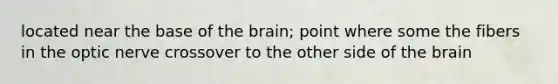 located near the base of the brain; point where some the fibers in the optic nerve crossover to the other side of the brain