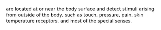 are located at or near the body surface and detect stimuli arising from outside of the body, such as touch, pressure, pain, skin temperature receptors, and most of the special senses.