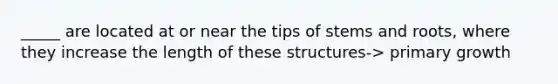 _____ are located at or near the tips of stems and roots, where they increase the length of these structures-> primary growth