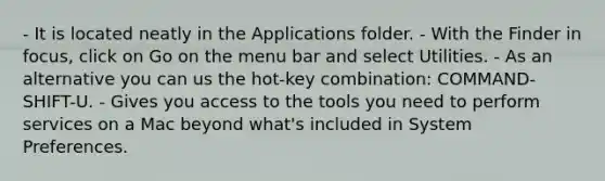 - It is located neatly in the Applications folder. - With the Finder in focus, click on Go on the menu bar and select Utilities. - As an alternative you can us the hot-key combination: COMMAND-SHIFT-U. - Gives you access to the tools you need to perform services on a Mac beyond what's included in System Preferences.