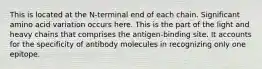 This is located at the N-terminal end of each chain. Significant amino acid variation occurs here. This is the part of the light and heavy chains that comprises the antigen-binding site. It accounts for the specificity of antibody molecules in recognizing only one epitope.