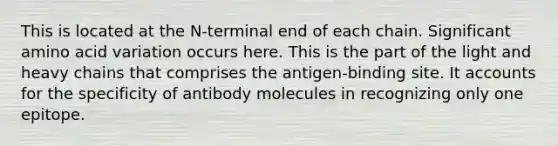 This is located at the N-terminal end of each chain. Significant amino acid variation occurs here. This is the part of the light and heavy chains that comprises the antigen-binding site. It accounts for the specificity of antibody molecules in recognizing only one epitope.