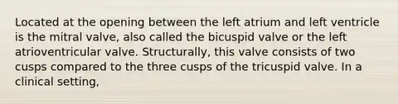 Located at the opening between the left atrium and left ventricle is the mitral valve, also called the bicuspid valve or the left atrioventricular valve. Structurally, this valve consists of two cusps compared to the three cusps of the tricuspid valve. In a clinical setting,