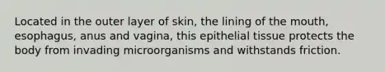 Located in the outer layer of skin, the lining of the mouth, esophagus, anus and vagina, this epithelial tissue protects the body from invading microorganisms and withstands friction.