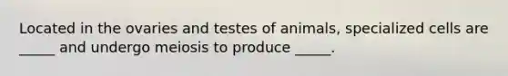 Located in the ovaries and testes of animals, specialized cells are _____ and undergo meiosis to produce _____.