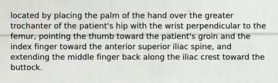 located by placing the palm of the hand over the greater trochanter of the patient's hip with the wrist perpendicular to the femur, pointing the thumb toward the patient's groin and the index finger toward the anterior superior iliac spine, and extending the middle finger back along the iliac crest toward the buttock.