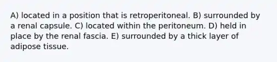 A) located in a position that is retroperitoneal. B) surrounded by a renal capsule. C) located within the peritoneum. D) held in place by the renal fascia. E) surrounded by a thick layer of adipose tissue.