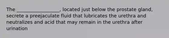 The __________________, located just below the prostate gland, secrete a preejaculate fluid that lubricates the urethra and neutralizes and acid that may remain in the urethra after urination