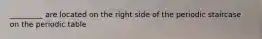 _________ are located on the right side of the periodic staircase on the periodic table