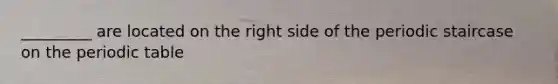 _________ are located on the right side of the periodic staircase on the periodic table