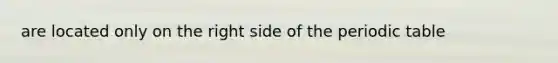 are located only on the right side of the periodic table