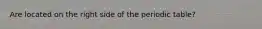 Are located on the right side of the periodic table?