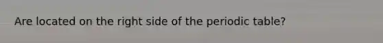 Are located on the right side of <a href='https://www.questionai.com/knowledge/kIrBULvFQz-the-periodic-table' class='anchor-knowledge'>the periodic table</a>?