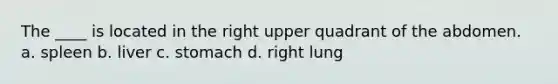 The ____ is located in the right upper quadrant of the abdomen. a. spleen b. liver c. stomach d. right lung