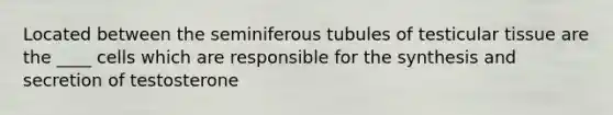 Located between the seminiferous tubules of testicular tissue are the ____ cells which are responsible for the synthesis and secretion of testosterone