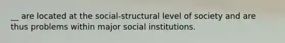 __ are located at the social-structural level of society and are thus problems within major social institutions.