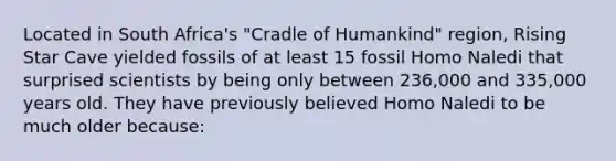 Located in South Africa's "Cradle of Humankind" region, Rising Star Cave yielded fossils of at least 15 fossil Homo Naledi that surprised scientists by being only between 236,000 and 335,000 years old. They have previously believed Homo Naledi to be much older because: