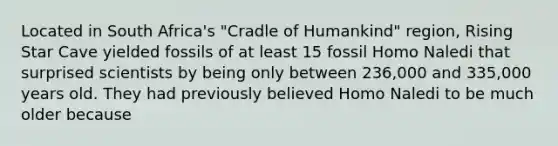 Located in South Africa's "Cradle of Humankind" region, Rising Star Cave yielded fossils of at least 15 fossil Homo Naledi that surprised scientists by being only between 236,000 and 335,000 years old. They had previously believed Homo Naledi to be much older because