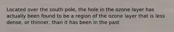 Located over the south pole, the hole in the ozone layer has actually been found to be a region of the ozone layer that is less dense, or thinner, than it has been in the past