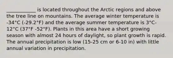 ____________ is located throughout the Arctic regions and above the tree line on mountains. The average winter temperature is -34°C (-29.2°F) and the average summer temperature is 3°C-12°C (37°F -52°F). Plants in this area have a short growing season with almost 24 hours of daylight, so plant growth is rapid. The annual precipitation is low (15-25 cm or 6-10 in) with little annual variation in precipitation.