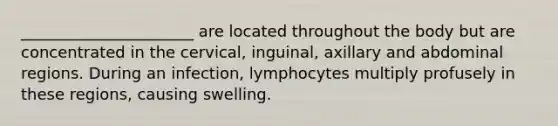 ______________________ are located throughout the body but are concentrated in the cervical, inguinal, axillary and abdominal regions. During an infection, lymphocytes multiply profusely in these regions, causing swelling.