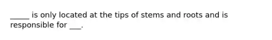 _____ is only located at the tips of stems and roots and is responsible for ___.