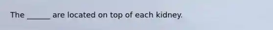 The ______ are located on top of each kidney.