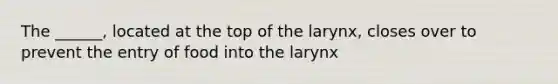 The ______, located at the top of the larynx, closes over to prevent the entry of food into the larynx