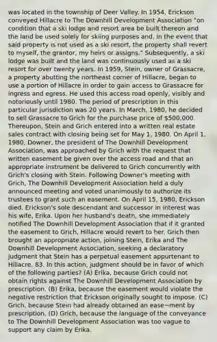 was located in the township of Deer Valley. In 1954, Erickson conveyed Hillacre to The Downhill Development Association "on condition that a ski lodge and resort area be built thereon and the land be used solely for skiing purposes and, in the event that said property is not used as a ski resort, the property shall revert to myself, the grantor, my heirs or assigns." Subsequently, a ski lodge was built and the land was continuously used as a ski resort for over twenty years. In 1959, Stein, owner of Grassacre, a property abutting the northeast corner of Hillacre, began to use a portion of Hillacre in order to gain access to Grassacre for ingress and egress. He used this access road openly, visibly and notoriously until 1980. The period of prescription in this particular jurisdiction was 20 years. In March, 1980, he decided to sell Grassacre to Grich for the purchase price of 500,000. Thereupon, Stein and Grich entered into a written real estate sales contract with closing being set for May 1, 1980. On April 1, 1980, Downer, the president of The Downhill Development Association, was approached by Grich with the request that written easement be given over the access road and that an appropriate instrument be delivered to Grich concurrently with Grich's closing with Stein. Following Downer's meeting with Grich, The Downhill Development Association held a duly announced meeting and voted unanimously to authorize its trustees to grant such an easement. On April 15, 1980, Erickson died. Erickson's sole descendant and successor in interest was his wife, Erika. Upon her husband's death, she immediately notified The Downhill Development Association that if it granted the easement to Grich, Hillacre would revert to her. Grich then brought an appropriate action, joining Stein, Erika and The Downhill Development Association, seeking a declaratory judgment that Stein has a perpetual easement appurtenant to Hillacre. 83. In this action, judgment should be in favor of which of the following parties? (A) Erika, because Grich could not obtain rights against The Downhill Development Association by prescription. (B) Erika, because the easement would violate the negative restriction that Erickson originally sought to impose. (C) Grich, because Stein had already obtained an ease¬ment by prescription. (D) Grich, because the language of the conveyance to The Downhill Development Association was too vague to support any claim by Erika.