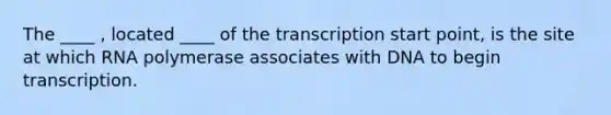 The ____ , located ____ of the transcription start point, is the site at which RNA polymerase associates with DNA to begin transcription.