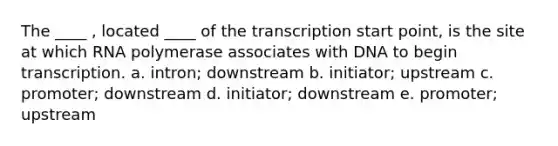 The ____ , located ____ of the transcription start point, is the site at which RNA polymerase associates with DNA to begin transcription. a. intron; downstream b. initiator; upstream c. promoter; downstream d. initiator; downstream e. promoter; upstream