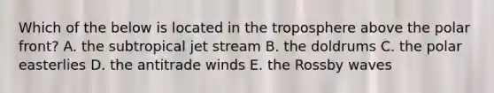 Which of the below is located in the troposphere above the polar front? A. the subtropical jet stream B. the doldrums C. the polar easterlies D. the antitrade winds E. the Rossby waves