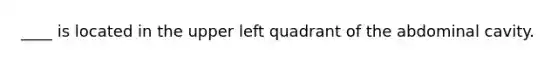 ____ is located in the upper left quadrant of the abdominal cavity.