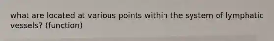 what are located at various points within the system of lymphatic vessels? (function)