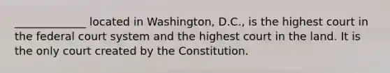 _____________ located in Washington, D.C., is the highest court in the federal court system and the highest court in the land. It is the only court created by the Constitution.