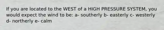 If you are located to the WEST of a HIGH PRESSURE SYSTEM, you would expect the wind to be: a- southerly b- easterly c- westerly d- northerly e- calm