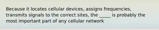 Because it locates cellular devices, assigns frequencies, transmits signals to the correct sites, the _____ is probably the most important part of any cellular network