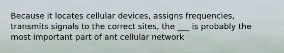 Because it locates cellular devices, assigns frequencies, transmits signals to the correct sites, the ___ is probably the most important part of ant cellular network