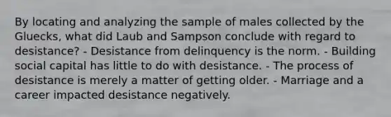 By locating and analyzing the sample of males collected by the Gluecks, what did Laub and Sampson conclude with regard to desistance? - Desistance from delinquency is the norm. - Building social capital has little to do with desistance. - The process of desistance is merely a matter of getting older. - Marriage and a career impacted desistance negatively.