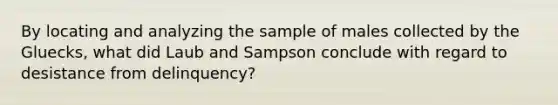 By locating and analyzing the sample of males collected by the Gluecks, what did Laub and Sampson conclude with regard to desistance from delinquency?