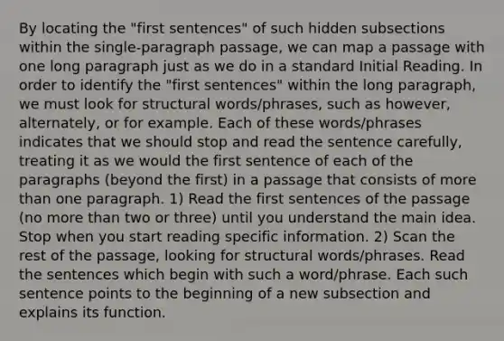 By locating the "first sentences" of such hidden subsections within the single-paragraph passage, we can map a passage with one long paragraph just as we do in a standard Initial Reading. In order to identify the "first sentences" within the long paragraph, we must look for structural words/phrases, such as however, alternately, or for example. Each of these words/phrases indicates that we should stop and read the sentence carefully, treating it as we would the first sentence of each of the paragraphs (beyond the first) in a passage that consists of more than one paragraph. 1) Read the first sentences of the passage (no more than two or three) until you understand the main idea. Stop when you start reading specific information. 2) Scan the rest of the passage, looking for structural words/phrases. Read the sentences which begin with such a word/phrase. Each such sentence points to the beginning of a new subsection and explains its function.