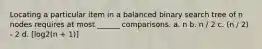 Locating a particular item in a balanced binary search tree of n nodes requires at most ______ comparisons. a. n b. n / 2 c. (n / 2) - 2 d. [log2(n + 1)]