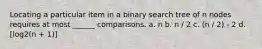 Locating a particular item in a binary search tree of n nodes requires at most ______ comparisons. a. n b. n / 2 c. (n / 2) - 2 d. [log2(n + 1)]