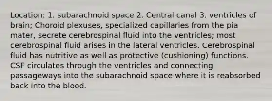 Location: 1. subarachnoid space 2. Central canal 3. ventricles of brain; Choroid plexuses, specialized capillaries from the pia mater, secrete cerebrospinal fluid into the ventricles; most cerebrospinal fluid arises in the lateral ventricles. Cerebrospinal fluid has nutritive as well as protective (cushioning) functions. CSF circulates through the ventricles and connecting passageways into the subarachnoid space where it is reabsorbed back into the blood.