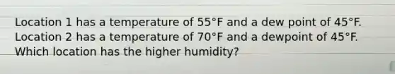 Location 1 has a temperature of 55°F and a dew point of 45°F. Location 2 has a temperature of 70°F and a dewpoint of 45°F. Which location has the higher humidity?