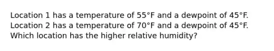 Location 1 has a temperature of 55°F and a dewpoint of 45°F. Location 2 has a temperature of 70°F and a dewpoint of 45°F. Which location has the higher relative humidity?